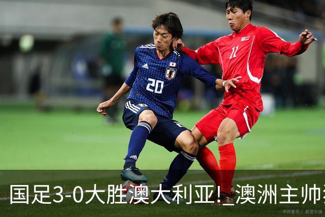 国足3-0大胜澳大利亚! 澳洲主帅狂赞中国队一人, 他撑起男足的未来